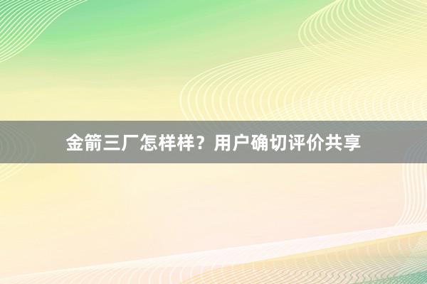 金箭三厂怎样样？用户确切评价共享