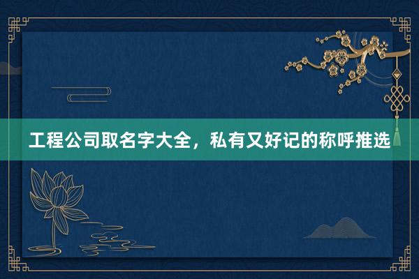 工程公司取名字大全，私有又好记的称呼推选